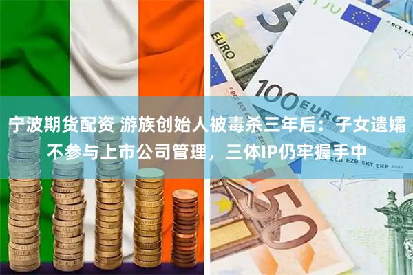 宁波期货配资 游族创始人被毒杀三年后：子女遗孀不参与上市公司管理，三体IP仍牢握手中