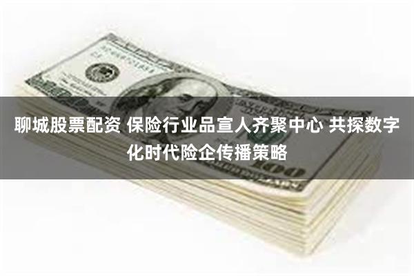 聊城股票配资 保险行业品宣人齐聚中心 共探数字化时代险企传播策略