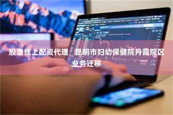 股票线上配资代理   昆明市妇幼保健院丹霞院区业务迁移