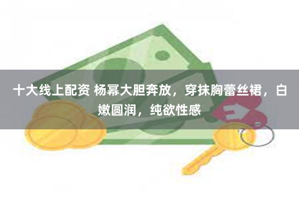 十大线上配资 杨幂大胆奔放，穿抹胸蕾丝裙，白嫩圆润，纯欲性感