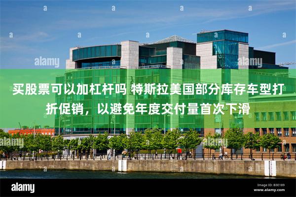 买股票可以加杠杆吗 特斯拉美国部分库存车型打折促销，以避免年度交付量首次下滑
