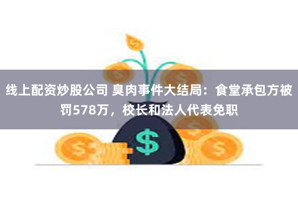 线上配资炒股公司 臭肉事件大结局：食堂承包方被罚578万，校长和法人代表免职