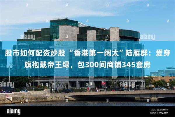 股市如何配资炒股 “香港第一阔太”陆雁群：爱穿旗袍戴帝王绿，包300间商铺345套房
