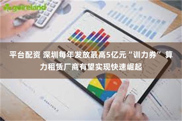 平台配资 深圳每年发放最高5亿元“训力券” 算力租赁厂商有望实现快速崛起