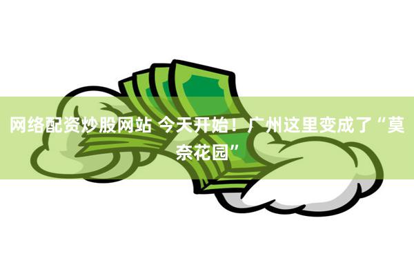 网络配资炒股网站 今天开始！广州这里变成了“莫奈花园”