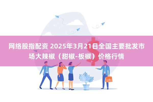 网络股指配资 2025年3月21日全国主要批发市场大辣椒（甜椒-板椒）价格行情