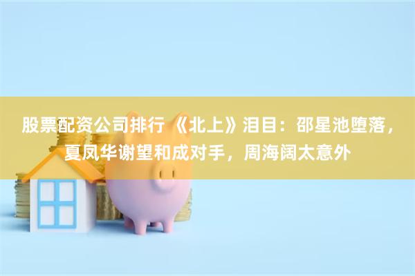 股票配资公司排行 《北上》泪目：邵星池堕落，夏凤华谢望和成对手，周海阔太意外