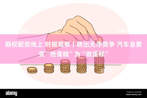 期权配资线上 时报观察丨跳出无序竞争 汽车业要变“抢蛋糕”为“做蛋糕”