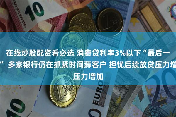 在线炒股配资看必选 消费贷利率3%以下“最后一天” 多家银行仍在抓紧时间薅客户 担忧后续放贷压力增加