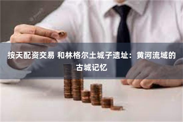 按天配资交易 和林格尔土城子遗址：黄河流域的古城记忆