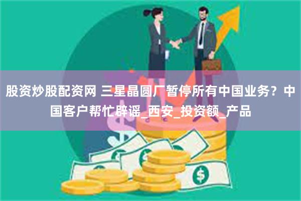 股资炒股配资网 三星晶圆厂暂停所有中国业务？中国客户帮忙辟谣_西安_投资额_产品