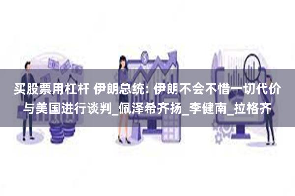 买股票用杠杆 伊朗总统: 伊朗不会不惜一切代价与美国进行谈判_佩泽希齐扬_李健南_拉格齐