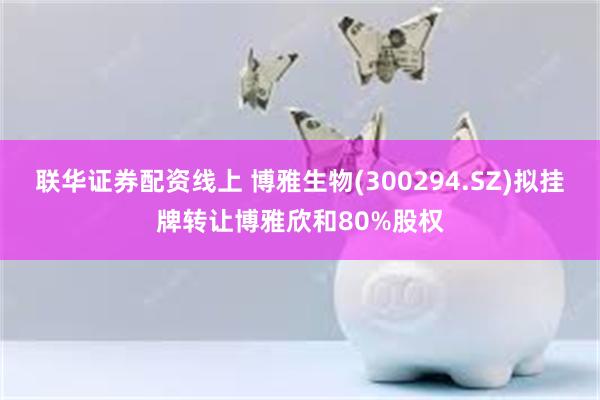 联华证券配资线上 博雅生物(300294.SZ)拟挂牌转让博雅欣和80%股权