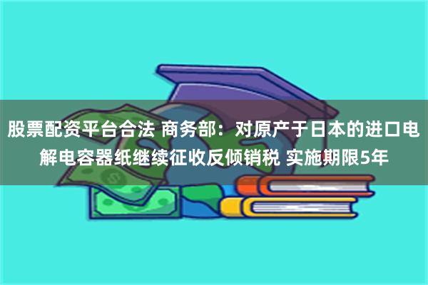 股票配资平台合法 商务部：对原产于日本的进口电解电容器纸继续征收反倾销税 实施期限5年