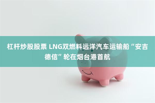 杠杆炒股股票 LNG双燃料远洋汽车运输船“安吉德信”轮在烟台港首航