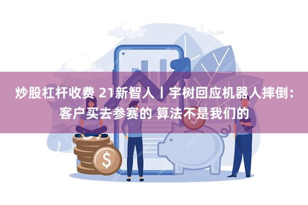炒股杠杆收费 21新智人丨宇树回应机器人摔倒：客户买去参赛的 算法不是我们的