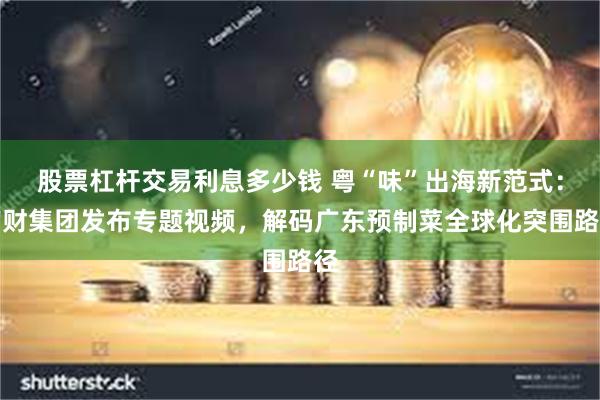 股票杠杆交易利息多少钱 粤“味”出海新范式：南财集团发布专题视频，解码广东预制菜全球化突围路径