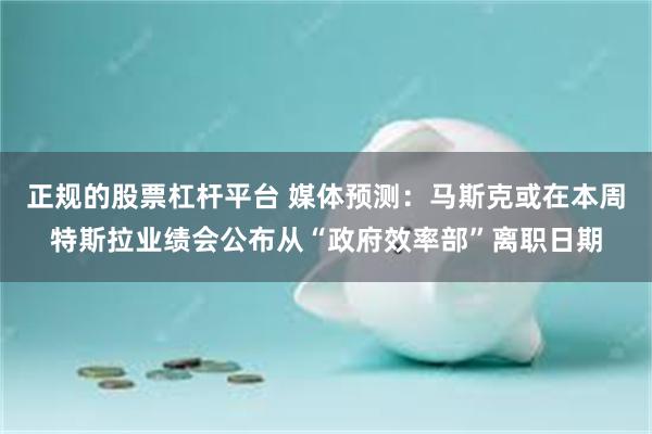 正规的股票杠杆平台 媒体预测：马斯克或在本周特斯拉业绩会公布从“政府效率部”离职日期