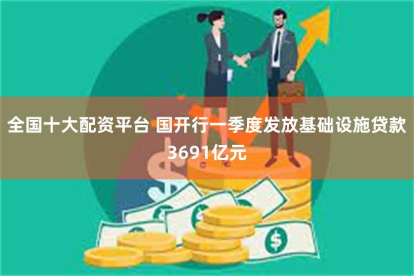 全国十大配资平台 国开行一季度发放基础设施贷款3691亿元