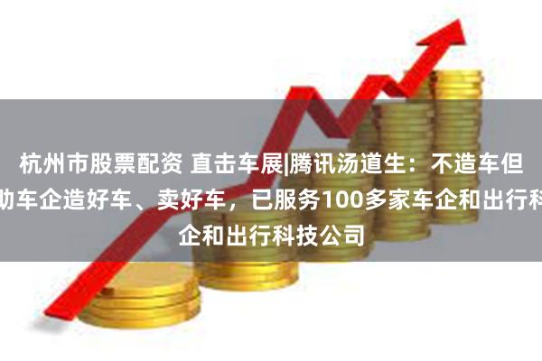 杭州市股票配资 直击车展|腾讯汤道生：不造车但全力协助车企造好车、卖好车，已服务100多家车企和出行科技公司