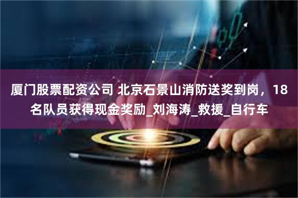 厦门股票配资公司 北京石景山消防送奖到岗，18名队员获得现金奖励_刘海涛_救援_自行车