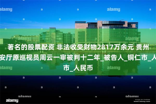 著名的股票配资 非法收受财物2817万余元 贵州省公安厅原巡视员周云一审被判十二年_被告人_铜仁市_人民币