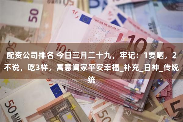 配资公司排名 今日三月二十九，牢记：1要晒，2不说，吃3样，寓意阖家平安幸福_补充_日神_传统