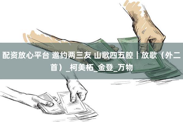 配资放心平台 邀约两三友 山歌四五腔｜放歌（外二首）_柯美柘_金登_万物