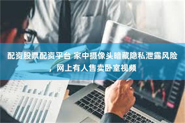 配资股票配资平台 家中摄像头暗藏隐私泄露风险，网上有人售卖卧室视频