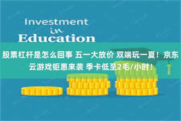 股票杠杆是怎么回事 五一大放价 双端玩一夏！京东云游戏钜惠来袭 季卡低至2毛/小时！