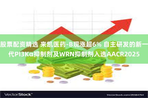 股票配资精选 来凯医药-B现涨超6% 自主研发的新一代PI3Kα抑制剂及WRN抑制剂入选AACR2025