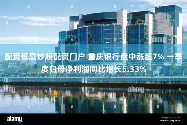 配资低息炒股配资门户 重庆银行盘中涨超7% 一季度归母净利润同比增长5.33%