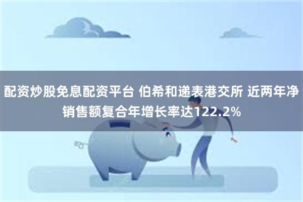 配资炒股免息配资平台 伯希和递表港交所 近两年净销售额复合年增长率达122.2%