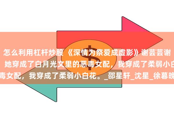 怎么利用杠杆炒股 《深情为祭爱成虚影》谢芸芸谢凡锃 我和闺蜜穿书了。 她穿成了白月光文里的恶毒女配，我穿成了柔弱小白花。_邵星轩_沈星_徐暮晚