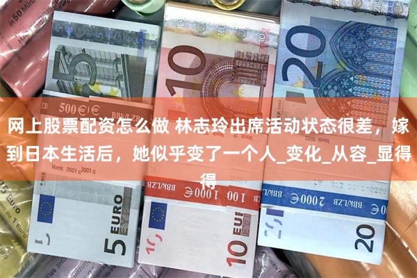 网上股票配资怎么做 林志玲出席活动状态很差，嫁到日本生活后，她似乎变了一个人_变化_从容_显得