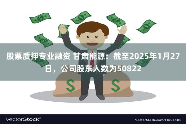 股票质押专业融资 甘肃能源：截至2025年1月27日，公司股东人数为50822