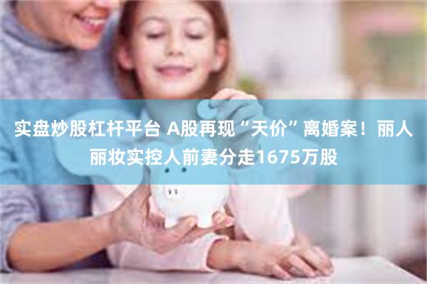 实盘炒股杠杆平台 A股再现“天价”离婚案！丽人丽妆实控人前妻分走1675万股