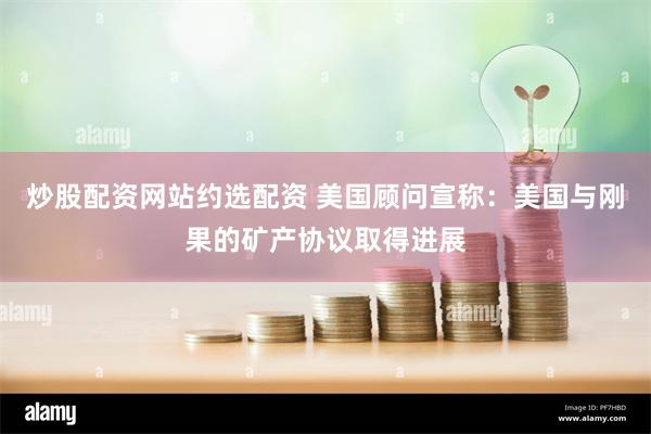 炒股配资网站约选配资 美国顾问宣称：美国与刚果的矿产协议取得进展