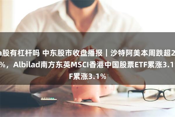 a股有杠杆吗 中东股市收盘播报｜沙特阿美本周跌超2.1%，Albilad南方东英MSCI香港中国股票ETF累涨3.1%