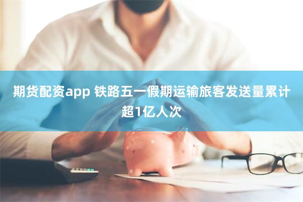 期货配资app 铁路五一假期运输旅客发送量累计超1亿人次