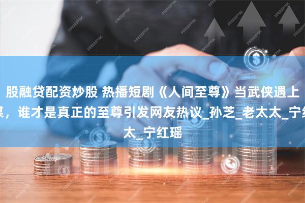 股融贷配资炒股 热播短剧《人间至尊》当武侠遇上权谋，谁才是真正的至尊引发网友热议_孙芝_老太太_宁红瑶