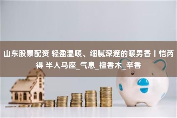 山东股票配资 轻盈温暖、细腻深邃的暖男香丨恺芮得 半人马座_气息_檀香木_辛香