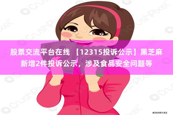 股票交流平台在线 【12315投诉公示】黑芝麻新增2件投诉公示，涉及食品安全问题等