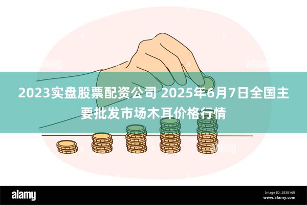 2023实盘股票配资公司 2025年6月7日全国主要批发市场木耳价格行情