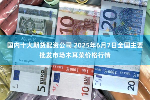 国内十大期货配资公司 2025年6月7日全国主要批发市场木耳菜价格行情