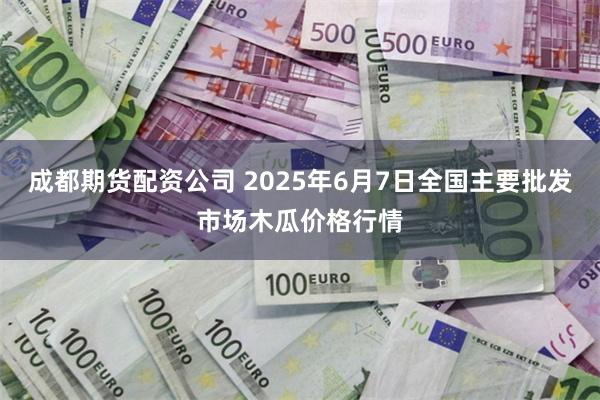 成都期货配资公司 2025年6月7日全国主要批发市场木瓜价格行情