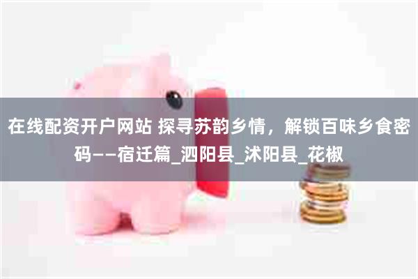 在线配资开户网站 探寻苏韵乡情，解锁百味乡食密码——宿迁篇_泗阳县_沭阳县_花椒
