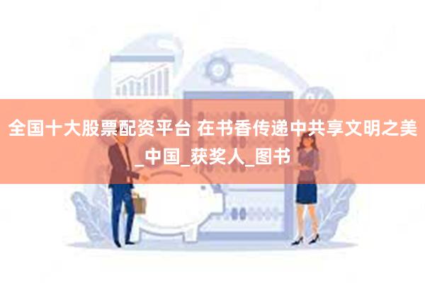 全国十大股票配资平台 在书香传递中共享文明之美_中国_获奖人_图书