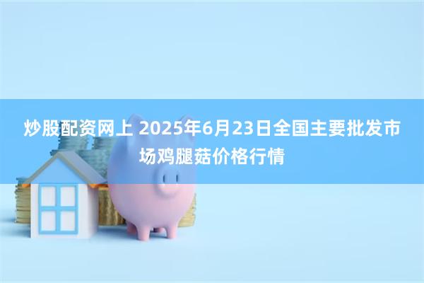 炒股配资网上 2025年6月23日全国主要批发市场鸡腿菇价格行情