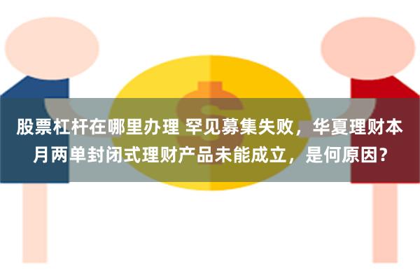 股票杠杆在哪里办理 罕见募集失败，华夏理财本月两单封闭式理财产品未能成立，是何原因？